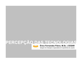 PERCEPÇÃO DAS TECNOLOGIAS
            Érico Fernandes Fileno, M.Sc. | CESAR
            designer de interação e especialista em experiência do usuário
 