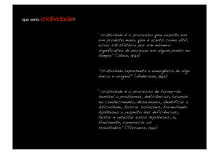 que seria criatividade?


                          “criatividade é o processo que resulta em
                          um produto novo, que é aceito como útil,
                          e/ou satisfatório por um número
                          significativo de pessoas em algum ponto no
                          tempo" (Stein, 1974)!


                          "criatividade representa a emergência de algo
                          único e original" (Anderson, 1965)!


                          “criatividade é o processo de tornar-se
                          sensível a problemas, deficiências, lacunas
                          no conhecimento, desarmonia; identificar a
                          dificuldade, buscar soluções, formulando
                          hipóteses a respeito das deficiências;
                          testar e retestar estas hipóteses; e,
                          finalmente, comunicar os
                          resultados" (Torrance, 1965)!
 