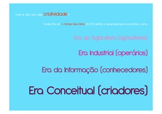 mas e daí... pra que criatividade?

                 Daniel Pink em A Whole New Mind (2005) define o desenvolvimento econômico como



                                        Era da Agricultura (agricultores)

                                           Era Industrial (operários)

                Era da Informação (conhecedores)

        Era Conceitual (criadores)
 