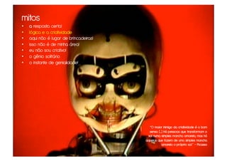 mitos
•    a resposta certa!
•    lógica e a criatividade
•    aqui não é lugar de brincadeiras!
•    isso não é de minha área!
•    eu não sou criativo!
•    o gênio solitário
•    o instante de genialidade!




                                           “O maior inimigo da criatividade é o bom
                                           senso. (...) Há pessoas que transformam o
                                          sol numa simples mancha amarela, mas há
                                         aquelas que fazem de uma simples mancha
                                                      amarela o próprio sol.” – Picasso
 