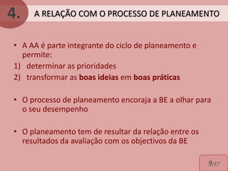 4.   A RELAÇÃO COM O PROCESSO DE PLANEAMENTO


• A AA é parte integrante do ciclo de planeamento e
  permite:
1) determinar as prioridades
2) transformar as boas ideias em boas práticas

• O processo de planeamento encoraja a BE a olhar para
  o seu desempenho

• O planeamento tem de resultar da relação entre os
  resultados da avaliação com os objectivos da BE

                                                      9/17
 