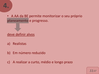 4.
 • A AA da BE permite monitorizar o seu próprio
 planeamento e progresso.


 deve definir alvos

 a) Realistas

 b) Em número reduzido

 c) A realizar a curto, médio e longo prazo

                                                  11/17
 