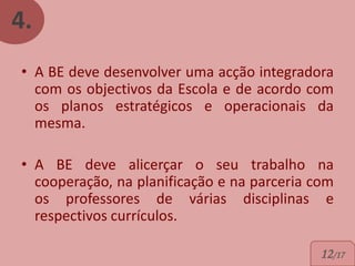 4.
• A BE deve desenvolver uma acção integradora
  com os objectivos da Escola e de acordo com
  os planos estratégicos e operacionais da
  mesma.

• A BE deve alicerçar o seu trabalho na
  cooperação, na planificação e na parceria com
  os professores de várias disciplinas e
  respectivos currículos.

                                            12/17
 
