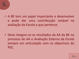 5.
• A BE tem um papel importante a desenvolver
  e pode dar uma contribuição notável na
  avaliação da Escola a que pertence.

• Deve integrar-se os resultados da AA da BE no
  processo de AA e Avaliação Externa da Escola
  sempre em articulação com os objectivos do
  PEE.

                                             14/17
 