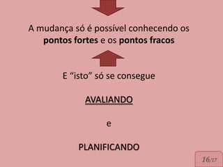 A mudança só é possível conhecendo os
   pontos fortes e os pontos fracos


       E “isto” só se consegue

             AVALIANDO

                 e

           PLANIFICANDO
                                        16/17
 