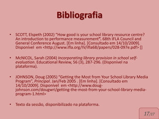 Bibliografia
• SCOTT, Elspeth (2002) “How good is your school library resource centre?
  An introduction to performance measurement”. 68th IFLA Council and
  General Conference August. [Em linha]. [Consultado em 14/10/2009].
  Disponível em <http://www.ifla.org/IV/ifla68/papers/028-097e.pdf> []

• McNICOL, Sarah (2004) Incorporating library provision in school self-
  evaluation. Educational Review, 56 (3), 287-296. (Disponível na
  plataforma).

• JOHNSON, Doug (2005) “Getting the Most from Your School Library Media
  Program”, Principal. Jan/Feb 2005 . [Em linha]. [Consultado em
  14/10/2009]. Disponível em <http://www.doug-
  johnson.com/dougwri/getting-the-most-from-your-school-library-media-
  program-1.html>

• Texto da sessão, disponibilizado na plataforma.

                                                                          17/17
 
