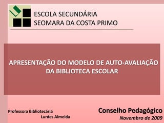 ESCOLA SECUNDÁRIA
             SEOMARA DA COSTA PRIMO




APRESENTAÇÃO DO MODELO DE AUTO-AVALIAÇÃO
          DA BIBLIOTECA ESCOLAR




Professora Bibliotecária           Conselho Pedagógico
                  Lurdes Almeida         Novembro de 2009
 