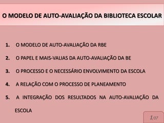 O MODELO DE AUTO-AVALIAÇÃO DA BIBLIOTECA ESCOLAR



1.   O MODELO DE AUTO-AVALIAÇÃO DA RBE

2.   O PAPEL E MAIS-VALIAS DA AUTO-AVALIAÇÃO DA BE

3.   O PROCESSO E O NECESSÁRIO ENVOLVIMENTO DA ESCOLA

4.   A RELAÇÃO COM O PROCESSO DE PLANEAMENTO

5.   A INTEGRAÇÃO DOS RESULTADOS NA AUTO-AVALIAÇÃO DA

     ESCOLA
                                                        1/17
 