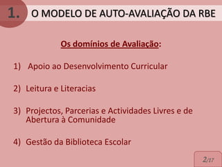 1.   O MODELO DE AUTO-AVALIAÇÃO DA RBE

             Os domínios de Avaliação:

1) Apoio ao Desenvolvimento Curricular

2) Leitura e Literacias

3) Projectos, Parcerias e Actividades Livres e de
   Abertura à Comunidade

4) Gestão da Biblioteca Escolar
                                                    2/17
 