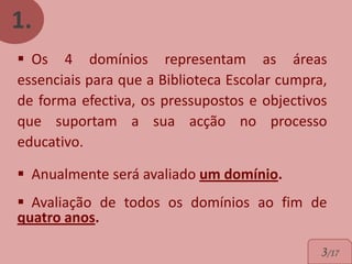 1.
 Os 4 domínios representam as áreas
essenciais para que a Biblioteca Escolar cumpra,
de forma efectiva, os pressupostos e objectivos
que suportam a sua acção no processo
educativo.

 Anualmente será avaliado um domínio.
 Avaliação de todos os domínios ao fim de
quatro anos.

                                               3/17
 