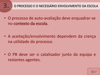 3.   O PROCESSO E O NECESSÁRIO ENVOLVIMENTO DA ESCOLA


• O processo de auto-avaliação deve enquadrar-se
  no contexto da escola.

• A aceitação/envolvimento dependem da crença
  na utilidade do processo.

• O PB deve ser o catalisador junto da equipa e
  restantes agentes.

                                                 6/17
 