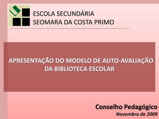 ESCOLA SECUNDÁRIA
      SEOMARA DA COSTA PRIMO




APRESENTAÇÃO DO MODELO DE AUTO-AVALIAÇÃO
          DA BIBLIOTECA ESCOLAR




                       Conselho Pedagógico
                               Novembro de 2009
 