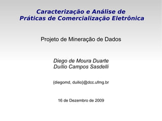 Caracterização e Análise de
Práticas de Comercialização Eletrônica


      Projeto de Mineração de Dados


          Diego de Moura Duarte
          Duílio Campos Sasdelli

          {diegomd, duilio}@dcc.ufmg.br



            16 de Dezembro de 2009
 