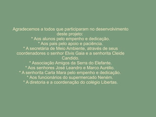 Agradecemos a todos que participaram no desenvolvimento deste projeto:  * Aos alunos pelo empenho e dedicação. * Aos pais pelo apoio e paciência. * A secretária de Meio Ambiente, através de seus coordenadores o senhor Elvis Gaia e a senhorita Cleide Candido. * Associação Amigos da Serra do Elefante. * Aos senhores José Leandro e Marco Aurélio.  * A senhorita Carla Mara pelo empenho e dedicação.  * Aos funcionários do supermercado Neném.  * A diretoria e a coordenação do colégio Libertas. 