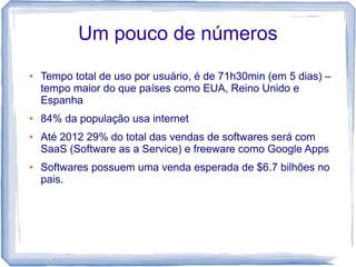 Um pouco de números
●   Tempo total de uso por usuário, é de 71h30min (em 5 dias) –
    tempo maior do que países como EUA, Reino Unido e
    Espanha
●   84% da população usa internet
●   Até 2012 29% do total das vendas de softwares será com
    SaaS (Software as a Service) e freeware como Google Apps
●   Softwares possuem uma venda esperada de $6.7 bilhões no
    pais.
 