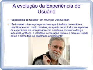 A evolução da Experiência do
               Usuário
●   “Experiência do Usuário” em 1990 por Don Norman
●   “Eu inventei o termo porque achava que interface do usuário e
    usabilidade eram muito restritos, eu queria cobrir todos os aspectos
    da experiência de uma pessoa com o sistema, incluindo design
    industrial, gráficos, a interface, a interação física e o manual. Desde
    então o termo tem se espalhado amplamente"
 