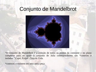 Conjunto de Mandelbrot “ O conjunto de Mandelbrot é a coleção de todos os pontos da constante c no plano complexo para os quais o conjunto de Julia correspondentes são *conexos e isolados.”,Capri, Fritjof - Teia da Vida. *conexos: consistem em uma única peça. 