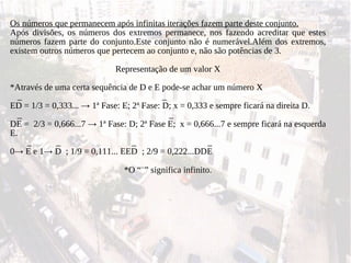 Os números que permanecem após infinitas iterações fazem parte deste conjunto. Após divisões, os números dos extremos permanece, nos fazendo acreditar que estes números fazem parte do conjunto.Este conjunto não é numerável.Além dos extremos, existem outros números que pertecem ao conjunto e, não são potências de 3. Representação de um valor X *Através de uma certa sequência de D e E pode-se achar um número X _  _ ED = 1/3 = 0,333...  ->  1ª Fase: E; 2ª Fase: D; x = 0,333 e sempre ficará na direita D.  _  _ DE =  2/3 = 0,666...7  ->  1ª Fase: D; 2ª Fase E;  x = 0,666...7 e sempre ficará na esquerda E. _  _  _  _ 0 ->  E e 1 ->  D  ; 1/9 = 0,111... EED  ; 2/9 = 0,222...DDE  *O “ -- ” significa infinito. 