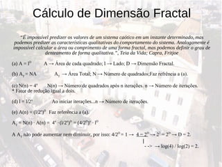 Cálculo de Dimensão Fractal “ É impossível predizer os valores de um sistema caótico em um instante determinado, mas podemos predizer as características qualitativas do comportamento do sistema. Analogamente é impossível calcular a área ou comprimento de uma forma fractal, mas podemos definir o grau de denteamento de forma qualitativa.”, Teia da Vida; Capra, Fritjoe (a) A = l D  A  -> Área de cada quadrado; l -> Lado; D -> Dimensão Fractal. (b) A T  = NA  A T  -> Área Total; N -> Número de quadrados;Faz refrência a (a). (c) N(n) = 4 n  N(n)  -> Número de quadrados após n iterações. n -> Número de iterações. * Fator de redução igual a dois.  (d) l = l/2 n   Ao iniciar iterações...n  -> Número de iterações. (e) A(n) = (l/2 n ) D  Faz referência a (a). A T  = N(n)  · A (n) =  4 n  ·   (l/2 n ) D  = (4/2 D ) n  · l D A A T  não pode aumentar nem diminuir, por isso: 4/2 D  = 1  ->  4 = 2 D  -> 2 2  = 2 D  -> D = 2. | - - >  -> log(4) / log(2) = 2. 