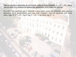 Para se calcular a dimensão de um fractal, pode-se usar a formula: n = m D  -> D = log n /log m; onde n é o número de figuras que aparecem e, m é o fator de redução. Exemplo: Um quadrado que é reduzido a terça parte, como tem dimensão dois, passa a apresentar nove quadradinhos para que estes ocupem a área do quadrado que havia antes, logo: 9=3 D   ->  D = log 9 /log 3  ->  D = 2 ou ainda log 3  9 = 2. 