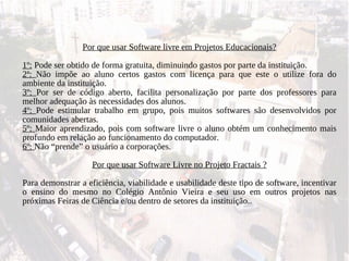Por que usar Software livre em Projetos Educacionais? 1º:  Pode ser obtido de forma gratuita, diminuindo gastos por parte da instituição. 2ª:  Não impõe ao aluno certos gastos com licença para que este o utilize fora do ambiente da instituição. 3º:  Por ser de código aberto, facilita personalização por parte dos professores para melhor adequação às necessidades dos alunos. 4º:  Pode estimular trabalho em grupo, pois muitos softwares são desenvolvidos por comunidades abertas. 5º:  Maior aprendizado, pois com software livre o aluno obtém um conhecimento mais profundo em relação ao funcionamento do computador. 6º:  Não “prende” o usuário a corporações. Por que usar Software Livre no Projeto Fractais ? Para demonstrar a eficiência, viabilidade e usabilidade deste tipo de software, incentivar o ensino do mesmo no Colégio Antônio Vieira e seu uso em outros projetos nas próximas Feiras de Ciência e/ou dentro de setores da instituição.. 