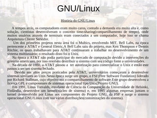 GNU/Linux História do GNU/Linux A tempos atrás, os computadores eram muito caros, contudo a demanda era muito alta e, como solução, cientistas desenvolveram o conceito time-sharing(compartilhamento de tempo), onde muitos usuários através de terminais eram conectados a um computador, hoje isso se chama Arquitetura Cliente Servidor. Um dos primeiros projetos nesta área foi o Multics, envolvendo MIT, Bell Labs, na época pertencente a AT&T e General Eletric.A Bell Labs saiu do projeto, mas Ken Thompson e Dennis Ritchie, os quais trabalhavam para AT&T continuaram a trabalhar no desenvolvimento de um sistema multiusuário; o resultado disto foi o Unix. Na época a AT&T não podia participar do mercado de computação devido a intervenções do governo americano, por isso resolveu destribuir o sistema com seu código fonte a universidades. Na década de 1980, a AT&T passou a  ter autorização para comercializar o Unix e então este passou a ser um sistema fechado. Devido aos altos preços praticados pela AT&T, universitários começaram a desenvolver sistemas similares ao Unix.Nesta época surge um grupo, o FSF(Free Software Fundation) liderado por Richard Stallman, cujo objetivo era o compartilhamento de software.Este grupo desenvolveu a licença GPL e componentes de sistemas operacional tipo Unix(Projeto GNU). Em 1991, Linus Torvalds, estudante de Ciência da Computação da Universidade de Helsinki, Finlândia, desenvolve um kernel(núcleo de sistema) e, em 1995 algumas empresas juntam o kernel desenvolvido por Linus aos componentes do Projeto GNU, da FSF e surge o sistema operacional GNU/Linux com sua várias distribuições(customizações do sistema). 