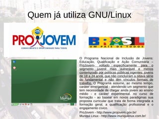 Quem já utiliza GNU/Linux ProJovem - http://www.projovem.gov.br/ Muriqui Linux - http://www.muriquilinux.com.br/ O Programa Nacional de Inclusão de Jovens: Educação, Qualificação e Ação Comunitária –  ProJovem- voltado especificamente para o segmento juvenil mais vulnerável e menos contemplado por políticas públicas vigentes: jovens de 18 a 24 anos, que não concluíram a oitava série do fundamental e não têm vínculos formais de trabalho.  O Programa assume, ao mesmo tempo, caráter emergencial - atendendo um segmento que tem necessidade de chegar ainda jovem ao ensino médio - e caráter experimental, no curso de formação - ao basear em novos paradigmas sua proposta curricular que trata de forma integrada a formação geral, a qualificação profissional e o engajamento cívico. 