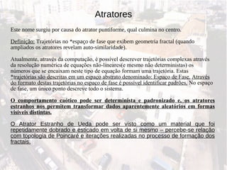Atratores Este nome surgiu por causa do atrator puntiforme, qual culmina no centro. Definição:  Trajetórias no *espaço de fase que exibem geometria fractal (quando ampliados os atratores revelam auto-similaridade).  Atualmente, através da computação, é possível descrever trajetórias complexas através da resolução numérica de equações não-lineares(e mesmo não deterministas) os números que se encaixam neste tipo de equação formam uma trajetória. Estas  *trajetórias são descritas em um espaço abstrato denominado: Espaço de Fase.   Através do formato destas trajetórias no espaço de fase é possível identificar padrões.  No espaço de fase, um único ponto descreve todo o sistema. O comportamento caótico pode ser determinista e padronizado e, os atratores estranhos nos permitem transformar dados aparentemente aleatórios em formas visíveis distintas. O Atrator Estranho de Ueda pode ser visto como um material que foi repetidamente dobrado e esticado em volta de si mesmo – percebe-se relação com topologia de Poincaré e iterações realizadas no processo de formação dos fractais. 
