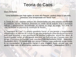 Teoria do Caos Efeito Borboleta “ Uma borboleta que hoje agitar as asas em Pequim, poderá daqui a um mês, provocar uma tempestade em Nova York” A Teoria do Caos:   sistemas caóticos são caracterizados por uma extrema sensibilidade às condições iniciais. Mudanças diminutas no estado inicial poderão levar a mudanças radicais e aparentemente desordenadas no sistema ao longo do tempo.  Isso pode ser visto facilmente no processo de construção de fractais. A “linguagem do Caos” é a própria geometria fractal: só esta permite a irregularidade infinitesimal e só esta nos dá a noção de que uma perturbação numa escala microscópica pode estar associada a uma perturbação de enormes proporções, através das ideias de escala e padrão; enfim, só esta permite descrever um Universo que é bastante mais rico do que a Geometria de Euclides pode conceber. (CiênciaJNúmero 23/24 - Setembro-Dezembro 2001) . “O mundo que nos cerca é caótico, mas podemos tentar limita-lo no computador. A geometria fractal é uma imagem muito versátil que nos ajuda a lidar com os fenômenos caóticos e imprevisíveis”.  ( Mandelbrot 1975 ). 