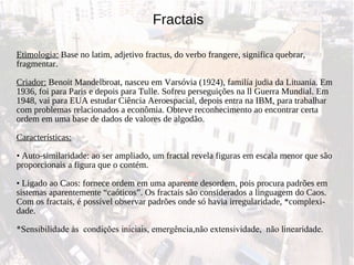 Etimologia:  Base no latim, adjetivo fractus, do verbo frangere, significa quebrar, fragmentar. Criador:  Benoit Mandelbroat, nasceu em Varsóvia (1924), familía judia da Lituania. Em 1936, foi para Paris e depois para Tulle. Sofreu perseguições na ll Guerra Mundial. Em 1948, vai para EUA estudar Ciência Aeroespacial, depois entra na IBM, para trabalhar com problemas relacionados a econômia. Obteve reconhecimento ao encontrar certa ordem em uma base de dados de valores de algodão. Características:   •  Auto-similaridade: ao ser ampliado, um fractal revela figuras em escala menor que são proporcionais a figura que o contém.  • Ligado ao Caos: fornece ordem em uma aparente desordem, pois procura padrões em sistemas aparentemente “caóticos”. Os fractais são considerados a linguagem do Caos. Com os fractais, é possível observar padrões onde só havia irregularidade, *complexi- dade. *Sensibilidade às  condições iniciais, emergência,não extensividade,  não linearidade. Fractais 