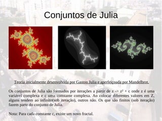 Conjuntos de Julia Teoria inicialmente desenvolvida por Gaston Julia e aperfeiçoada por Mandelbrot. Os conjuntos de Julia são formados por iterações a partir de z -> z ²  + c onde z é uma variável complexa e c uma constante complexa. Ao colocar diferentes valores em Z, alguns tendem ao infinito(sob iteração), outros não. Os que são finitos (sob iteração) fazem parte do conjunto de Julia. Nota: Para cada constante c, existe um novo fractal. 