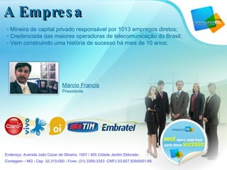 Márcio Francis Presidente Mineira de capital privado responsável por 1013 empregos diretos; Credenciada das maiores operadoras de telecomunicação do Brasil; Vem construindo uma história de sucesso há mais de 10 anos; Endereço: Avenida João Cezar de Oliveira, 1007 / 405 Cidade Jardim Eldorado  Contagem – MG - Cep: 32.315-000 - Fone: (31) 3395-3353  CNPJ 03.607.509/0001-95   A Empresa 