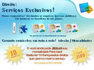 Direito:  Serviços Exclusivos! *de acordo com a disponibilidade no estoque E você ainda pode  ZERAR  sua mensalidade Para isso! Basta ter 10 franqueados diretos que usem o mesmo serviço. Sem consulta ao SPC e SERASA Gerando comissões em toda a rede!  Adesão / Mensalidades Planos corporativos!  Destinados as empresas (pessoas jurídicas). São inúmeros os benefícios de tais planos. 