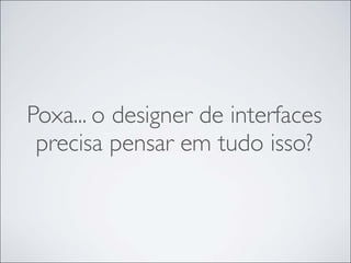 Poxa... o designer de interfaces
 precisa pensar em tudo isso?
 