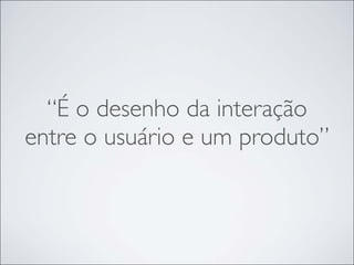 “É o desenho da interação
entre o usuário e um produto”
 