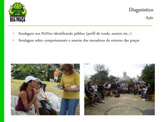 Diagnóstico
                                                                                 Ação

„ Sondagem nos PicNics identificando público (perfil de renda, anseios etc...)
„ Sondagem sobre comportamento e anseios dos moradores do entorno das praças
 