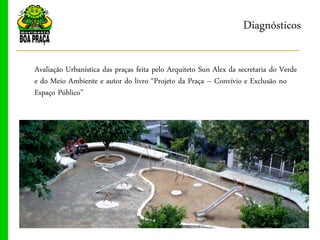 Diagnósticos

Avaliação Urbanística das praças feita pelo Arquiteto Sun Alex da secretaria do Verde
e do Meio Ambiente e autor do livro “Projeto da Praça ‟ Convívio e Exclusão no
Espaço Público”
 