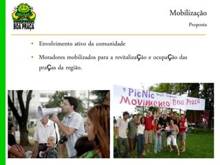 Mobilização
                                                              Proposta

„ Envolvimento ativo da comunidade
„ Moradores mobilizados para a revitalização e ocupação das
  praças da região.
 