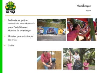 Mobilização
                                      Ações

„ Realização de projeto
  comunitário para reforma da
  praça Paulo Schiesari
  Mutirões de revitalização
„ Mutirões para revitalização
  das praças
„ Grafite
 