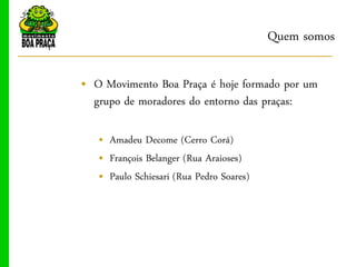 Quem somos

„ O Movimento Boa Praça é hoje formado por um
  grupo de moradores do entorno das praças:

   „ Amadeu Decome (Cerro Corá)
   „ François Belanger (Rua Araioses)
   „ Paulo Schiesari (Rua Pedro Soares)
 