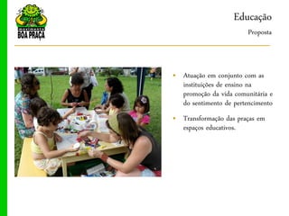 Educação
                        Proposta



„ Atuação em conjunto com as
  instituições de ensino na
  promoção da vida comunitária e
  do sentimento de pertencimento
„ Transformação das praças em
  espaços educativos.
 