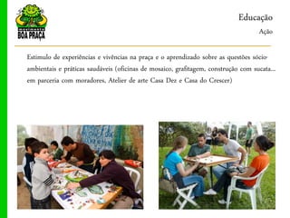 Educação
                                                                                    Ação

Estimulo de experiências e vivências na praça e o aprendizado sobre as questões sócio-
ambientais e práticas saudáveis (oficinas de mosaico, grafitagem, construção com sucata...
em parceria com moradores, Atelier de arte Casa Dez e Casa do Crescer)
 