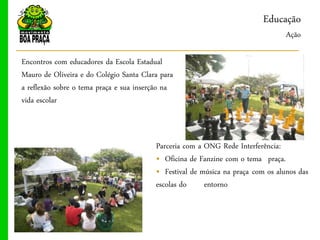 Educação
                                                                                 Ação

Encontros com educadores da Escola Estadual
Mauro de Oliveira e do Colégio Santa Clara para
a reflexão sobre o tema praça e sua inserção na
vida escolar



                                         Parceria com a ONG Rede Interferência:
                                         „ Oficina de Fanzine com o tema praça.
                                         „ Festival de música na praça com os alunos das
                                         escolas do     entorno
 