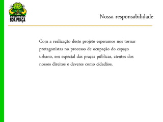 Nossa responsabilidade

Com a realização deste projeto esperamos nos tornar
protagonistas no processo de ocupação do espaço
urbano, em especial das praças públicas, cientes dos
nossos direitos e deveres como cidadãos.
 
