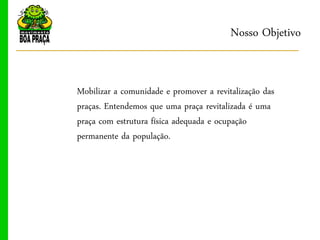 Nosso Objetivo


Mobilizar a comunidade e promover a revitalização das
praças. Entendemos que uma praça revitalizada é uma
praça com estrutura física adequada e ocupação
permanente da população.
 