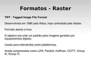 Formatos - Raster
TIFF - Tagged Image File Format

Desenvolvida em 1986 pela Aldus, hoje controlada pela Adobe.

Formato aberto e livre.

O objetivo era criar um padrão para imagens geradas por
equipamentos digitais.

Usado para intercâmbio entre plataformas.

Aceita compressões como LZW, Packbit, Huffman, CCITT, Group
III, Group IV.
 
