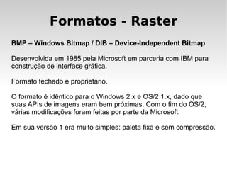 Formatos - Raster
BMP – Windows Bitmap / DIB – Device-Independent Bitmap

Desenvolvida em 1985 pela Microsoft em parceria com IBM para
construção de interface gráfica.

Formato fechado e proprietário.

O formato é idêntico para o Windows 2.x e OS/2 1.x, dado que
suas APIs de imagens eram bem próximas. Com o fim do OS/2,
várias modificações foram feitas por parte da Microsoft.

Em sua versão 1 era muito simples: paleta fixa e sem compressão.
 