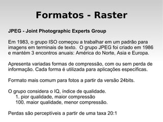 Formatos - Raster
JPEG - Joint Photographic Experts Group

Em 1983, o grupo ISO começou a trabalhar em um padrão para
imagens em terminais de texto. O grupo JPEG foi criado em 1986
e mantém 3 encontros anuais: América do Norte, Asia e Europa.

Apresenta variadas formas de compressão, com ou sem perda de
informação. Cada forma é utilizada para aplicações específicas.

Formato mais comum para fotos a partir da versão 24bits.

O grupo considera o IQ, índice de qualidade.
   1. pior qualidade, maior compressão
   100. maior qualidade, menor compressão.

Perdas são perceptíveis a partir de uma taxa 20:1
 