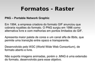 Formatos - Raster
PNG – Portable Network Graphic

Em 1994, a empresa criadora do formato GIF anunciou que
cobraria royalties do formato. O PNG surgiu em 1996 como
alternativa livre e com melhorias em pontos limitados do GIF.

Apresenta maior paleta de cores e um canal alfa de 8bits, que
permite uma transição entre opaco e transparente.

Desenvolvido pelo W3C (World Wide Web Consortium), de
formato aberto e livre.

Não suporta imagens animadas, porém o .MNG é uma extensão
do formato, desenvolvido para esse objetivo.
 