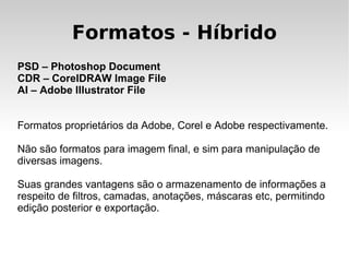 Formatos - Híbrido
PSD – Photoshop Document
CDR – CorelDRAW Image File
AI – Adobe Illustrator File


Formatos proprietários da Adobe, Corel e Adobe respectivamente.

Não são formatos para imagem final, e sim para manipulação de
diversas imagens.

Suas grandes vantagens são o armazenamento de informações a
respeito de filtros, camadas, anotações, máscaras etc, permitindo
edição posterior e exportação.
 